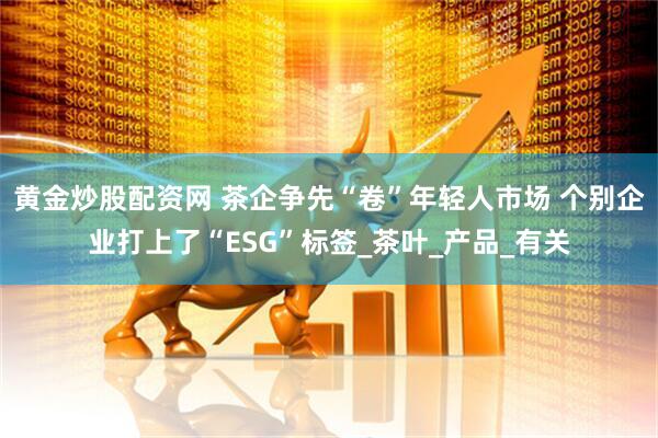 黄金炒股配资网 茶企争先“卷”年轻人市场 个别企业打上了“ESG”标签_茶叶_产品_有关