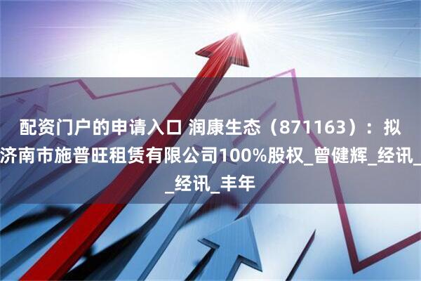 配资门户的申请入口 润康生态（871163）：拟转让济南市施普旺租赁有限公司100%股权_曾健辉_经讯_丰年