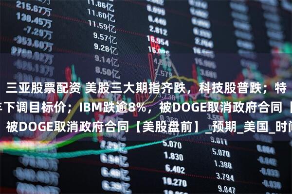 三亚股票配资 美股三大期指齐跌，科技股普跌；特斯拉跌近2%，遭汇丰下调目标价；IBM跌逾8%，被DOGE取消政府合同【美股盘前】_预期_美国_时间