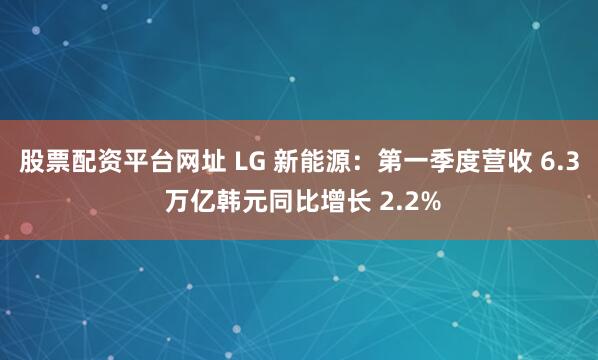 股票配资平台网址 LG 新能源：第一季度营收 6.3 万亿韩元同比增长 2.2%