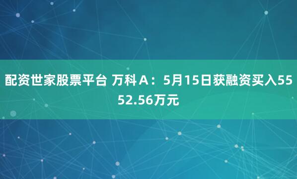 配资世家股票平台 万科Ａ：5月15日获融资买入5552.56万元
