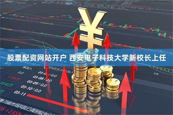 股票配资网站开户 西安电子科技大学新校长上任