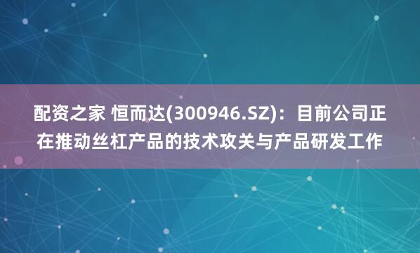 配资之家 恒而达(300946.SZ)：目前公司正在推动丝杠产品的技术攻关与产品研发工作