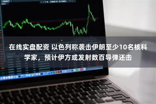 在线实盘配资 以色列称袭击伊朗至少10名核科学家，预计伊方或发射数百导弹还击
