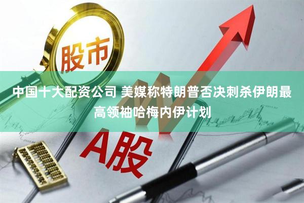 中国十大配资公司 美媒称特朗普否决刺杀伊朗最高领袖哈梅内伊计划