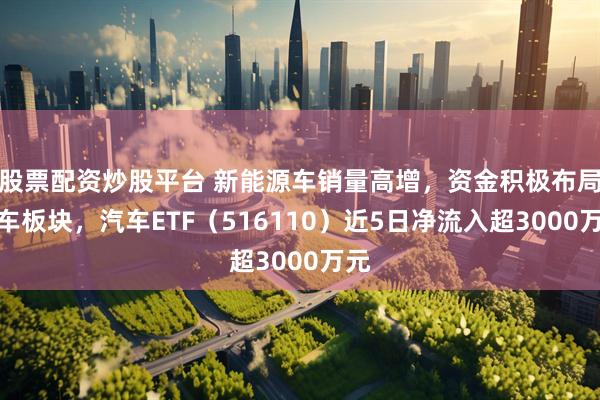 股票配资炒股平台 新能源车销量高增，资金积极布局汽车板块，汽车ETF（516110）近5日净流入超3000万元