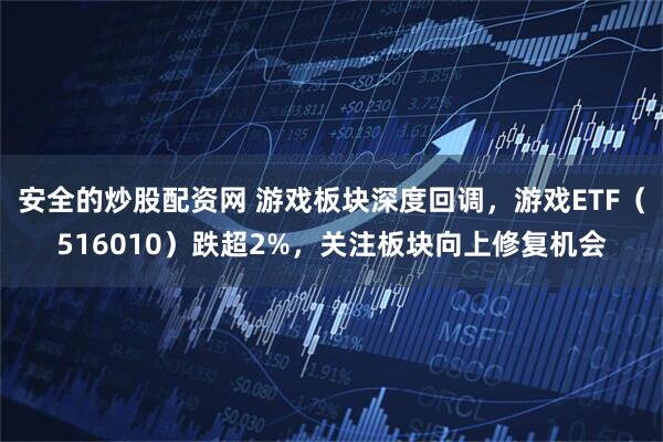 安全的炒股配资网 游戏板块深度回调，游戏ETF（516010）跌超2%，关注板块向上修复机会
