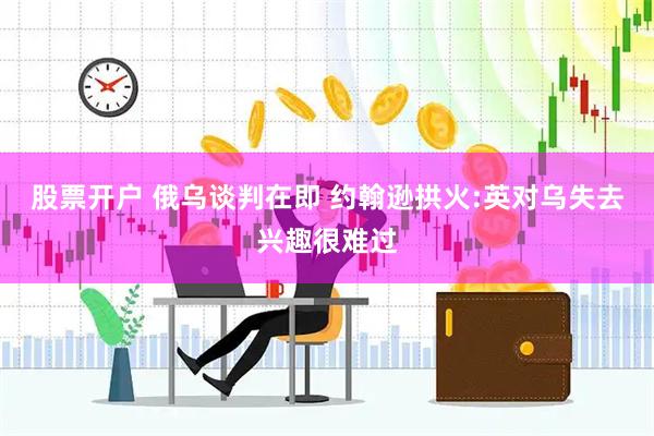 股票开户 俄乌谈判在即 约翰逊拱火:英对乌失去兴趣很难过