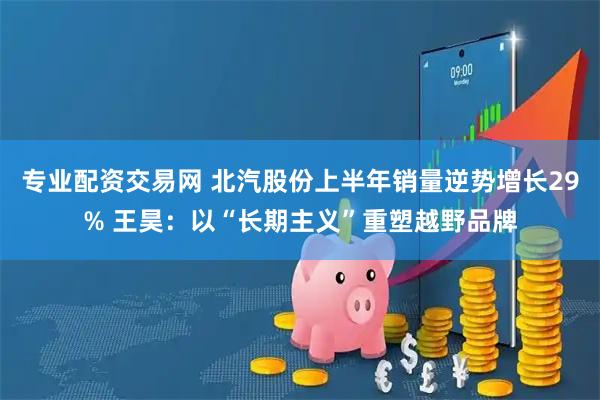 专业配资交易网 北汽股份上半年销量逆势增长29% 王昊：以“长期主义”重塑越野品牌
