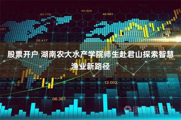 股票开户 湖南农大水产学院师生赴君山探索智慧渔业新路径