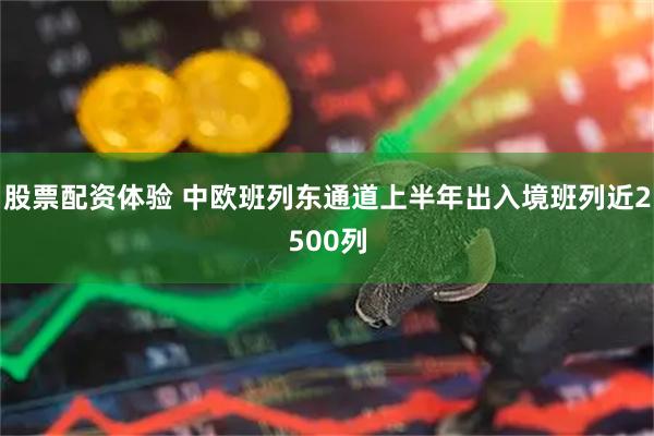 股票配资体验 中欧班列东通道上半年出入境班列近2500列