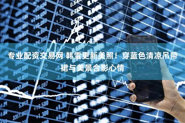 专业配资交易网 韩雪更新美照！穿蓝色清凉吊带裙与美景合影心情