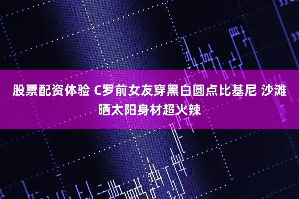 股票配资体验 C罗前女友穿黑白圆点比基尼 沙滩晒太阳身材超火辣