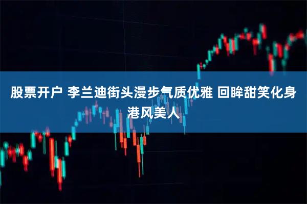 股票开户 李兰迪街头漫步气质优雅 回眸甜笑化身港风美人