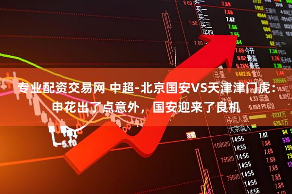 专业配资交易网 中超-北京国安VS天津津门虎：申花出了点意外，国安迎来了良机