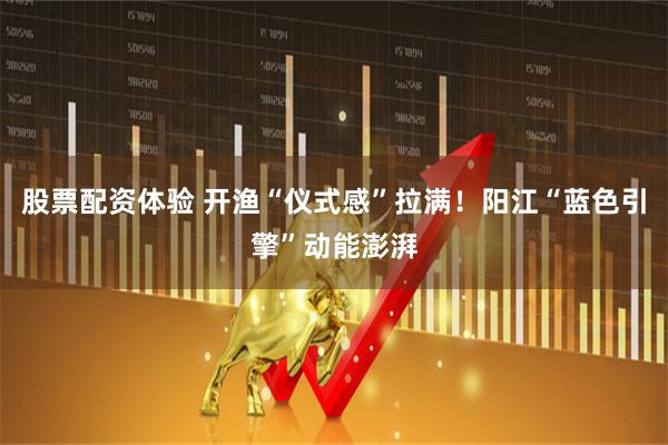 股票配资体验 开渔“仪式感”拉满！阳江“蓝色引擎”动能澎湃