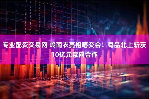 专业配资交易网 岭南衣亮相喀交会！粤品北上斩获10亿元意向合作