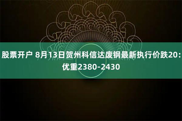 股票开户 8月13日贺州科信达废钢最新执行价跌20：优重2380-2430