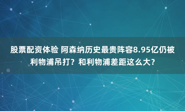 股票配资体验 阿森纳历史最贵阵容8.95亿仍被利物浦吊打？和利物浦差距这么大？
