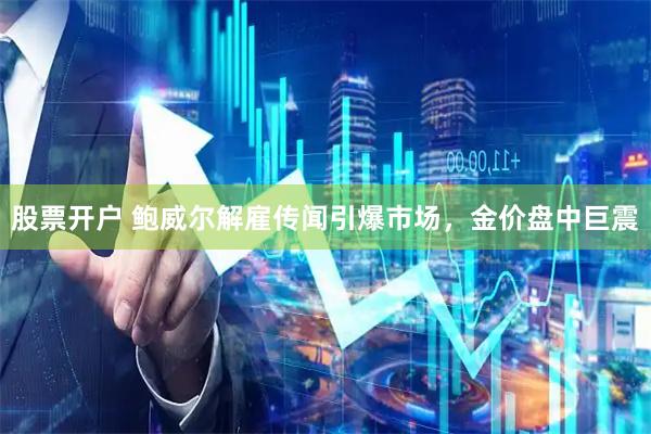 股票开户 鲍威尔解雇传闻引爆市场，金价盘中巨震
