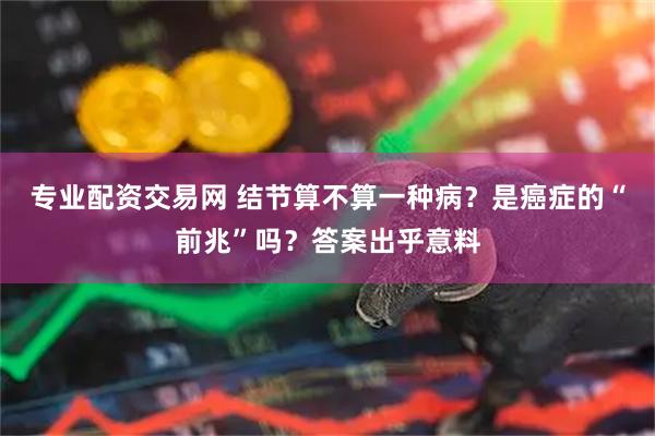 专业配资交易网 结节算不算一种病？是癌症的“前兆”吗？答案出乎意料