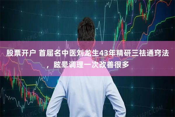 股票开户 首届名中医刘龙生43年精研三祛通窍法，眩晕调理一次改善很多