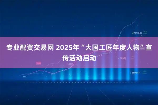 专业配资交易网 2025年“大国工匠年度人物”宣传活动启动