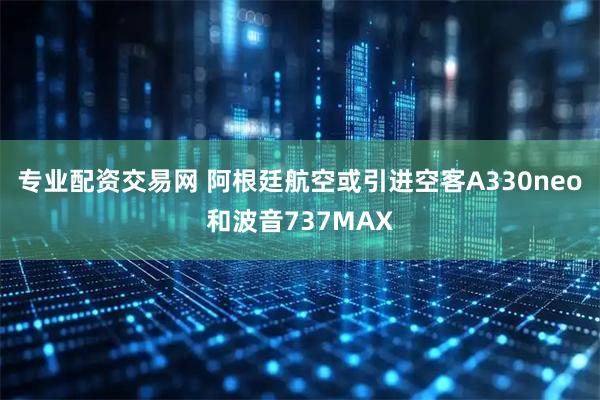 专业配资交易网 阿根廷航空或引进空客A330neo和波音737MAX