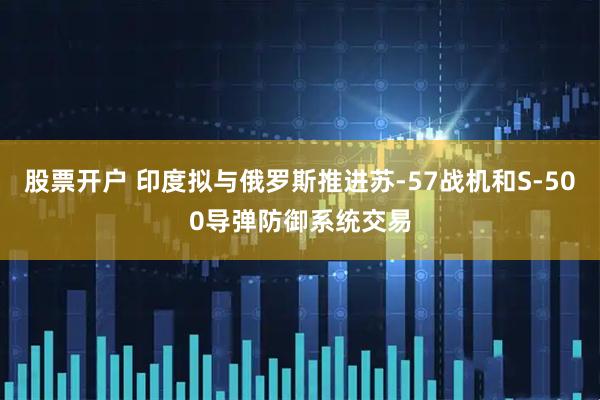 股票开户 印度拟与俄罗斯推进苏-57战机和S-500导弹防御系统交易