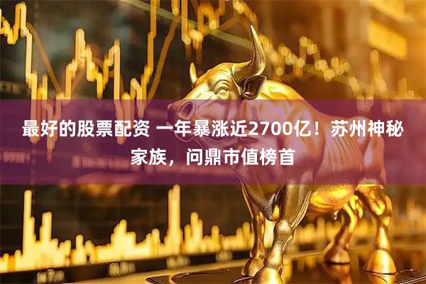 最好的股票配资 一年暴涨近2700亿！苏州神秘家族，问鼎市值榜首