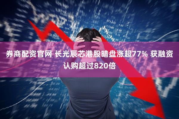 券商配资官网 长光辰芯港股暗盘涨超77% 获融资认购超过820倍