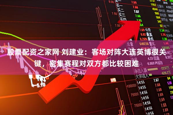 股票配资之家网 刘建业：客场对阵大连英博很关键，密集赛程对双方都比较困难
