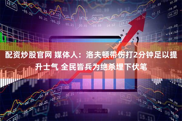 配资炒股官网 媒体人：洛夫顿带伤打2分钟足以提升士气 全民皆兵为绝杀埋下伏笔