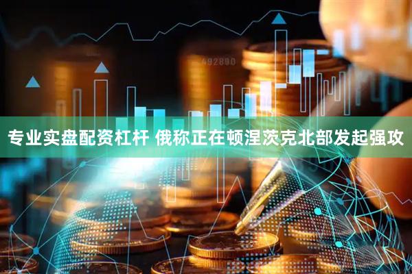 专业实盘配资杠杆 俄称正在顿涅茨克北部发起强攻