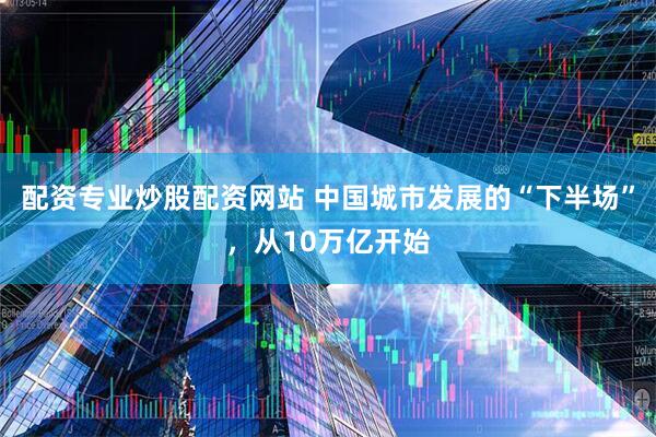 配资专业炒股配资网站 中国城市发展的“下半场”，从10万亿开始