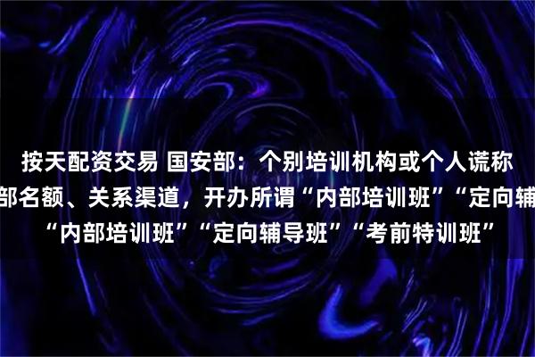 按天配资交易 国安部：个别培训机构或个人谎称掌握国家安全机关内部名额、关系渠道，开办所谓“内部培训班”“定向辅导班”“考前特训班”