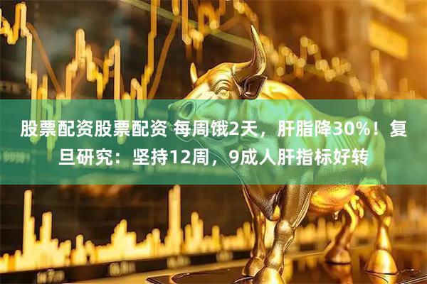 股票配资股票配资 每周饿2天，肝脂降30%！复旦研究：坚持12周，9成人肝指标好转