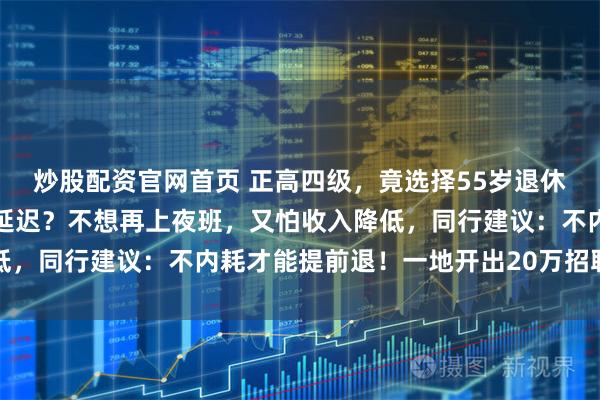 炒股配资官网首页 正高四级，竟选择55岁退休！吵翻了！提前退还是延迟？不想再上夜班，又怕收入降低，同行建议：不内耗才能提前退！一地开出20万招聘老医生