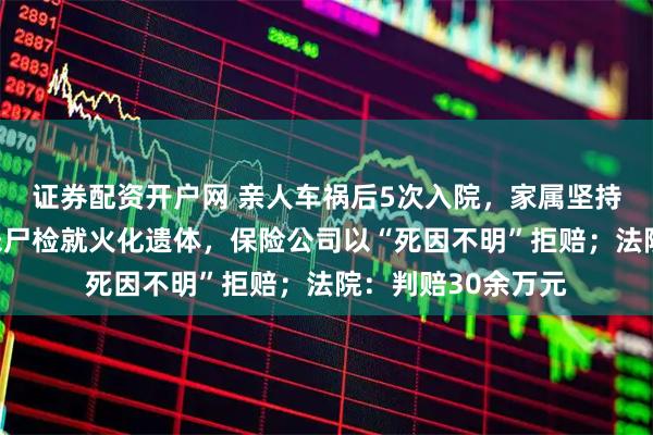 证券配资开户网 亲人车祸后5次入院，家属坚持出院次日离世，未尸检就火化遗体，保险公司以“死因不明”拒赔；法院：判赔30余万元